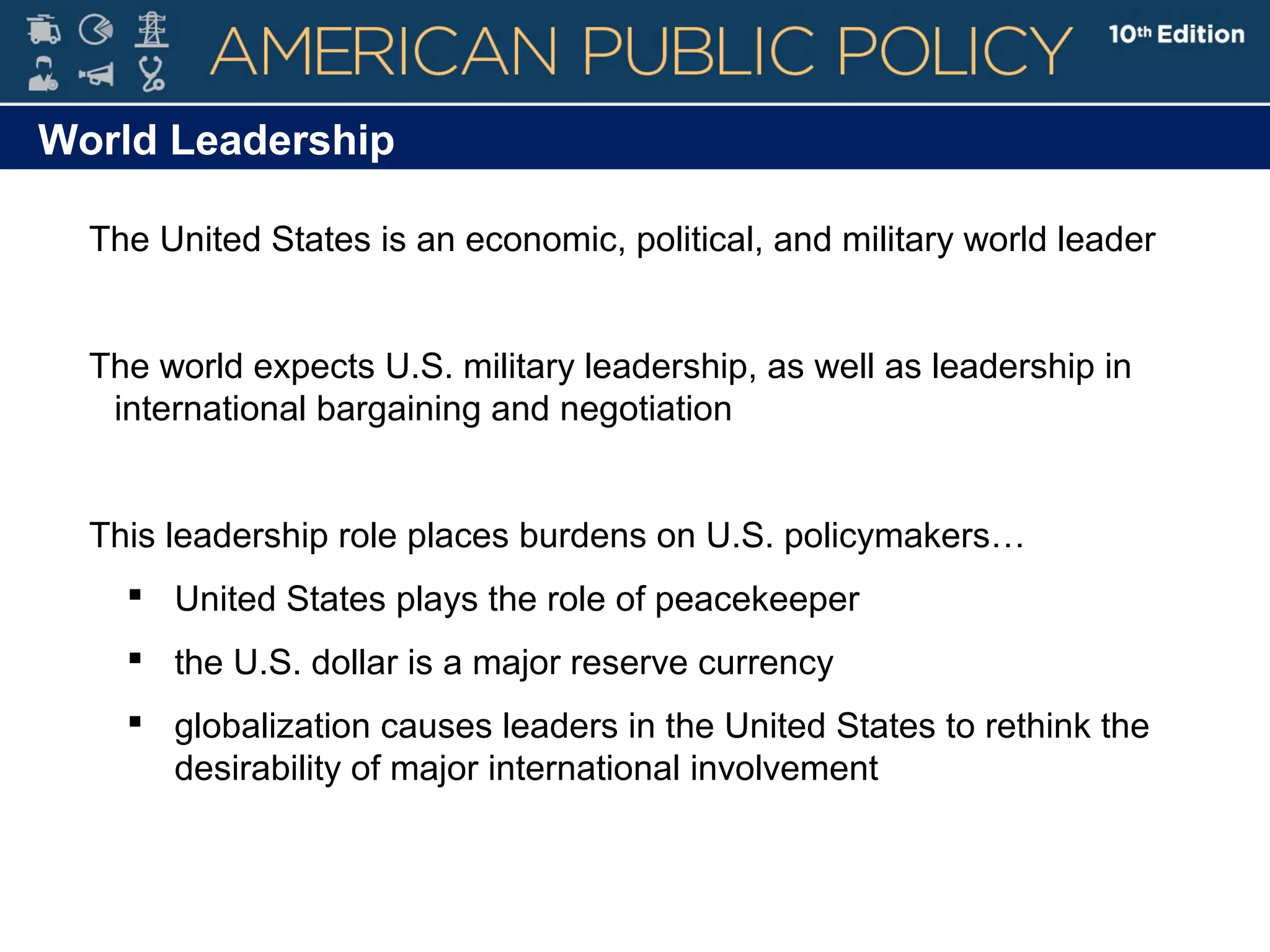 World Leadership
The United States is an economic, political, and military world leader
The world expects U.S. military leadership, as well as leadership in
international bargaining and negotiation
This leadership role places burdens on U.S. policymakers…
 United States plays the role of peacekeeper
 the U.S. dollar is a major reserve currency
 globalization causes leaders in the United States to rethink the
desirability of major international involvement
 