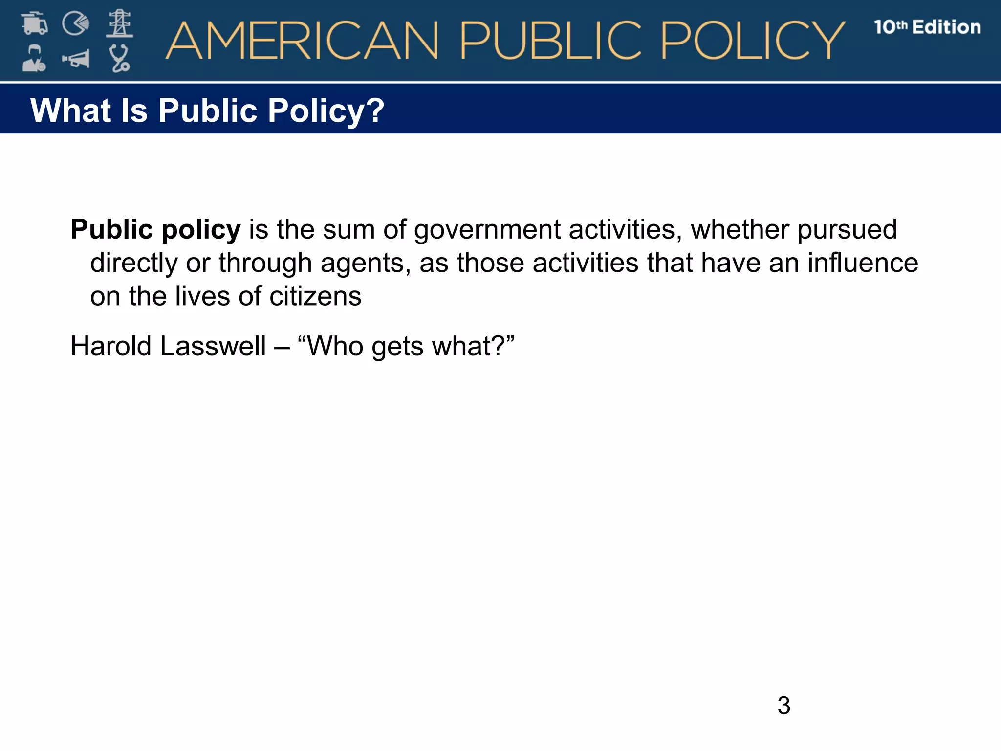 3
What Is Public Policy?
Public policy is the sum of government activities, whether pursued
directly or through agents, as those activities that have an influence
on the lives of citizens
Harold Lasswell – “Who gets what?”
 