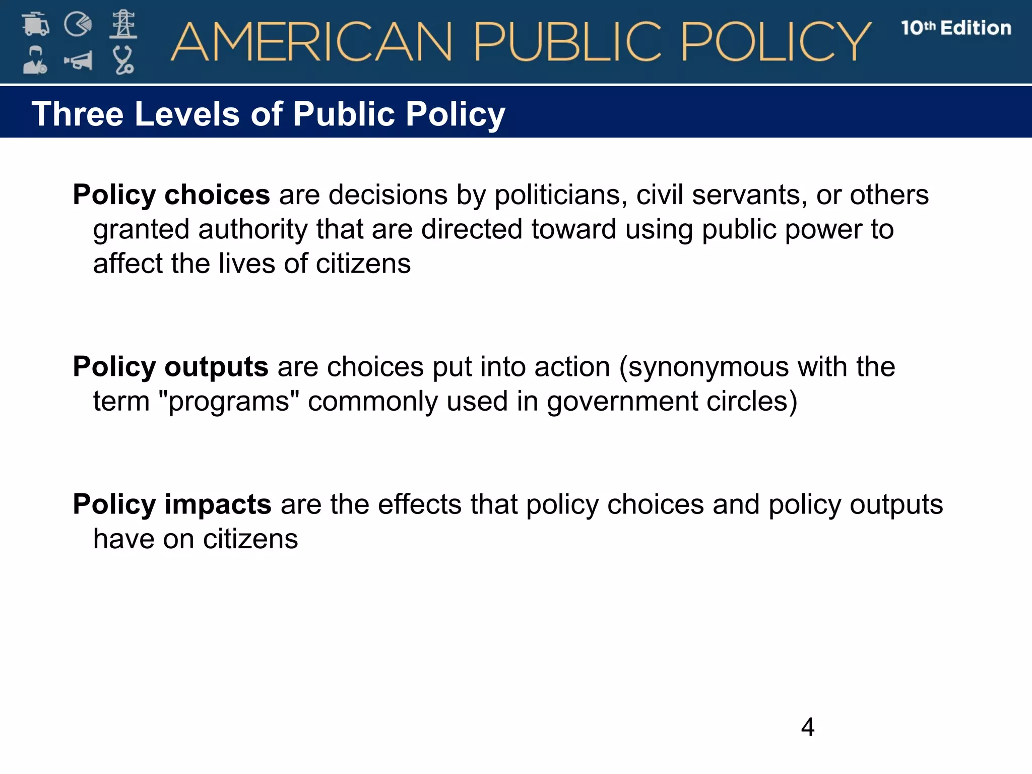 4
Three Levels of Public Policy
Policy choices are decisions by politicians, civil servants, or others
granted authority that are directed toward using public power to
affect the lives of citizens
Policy outputs are choices put into action (synonymous with the
term "programs" commonly used in government circles)
Policy impacts are the effects that policy choices and policy outputs
have on citizens
 