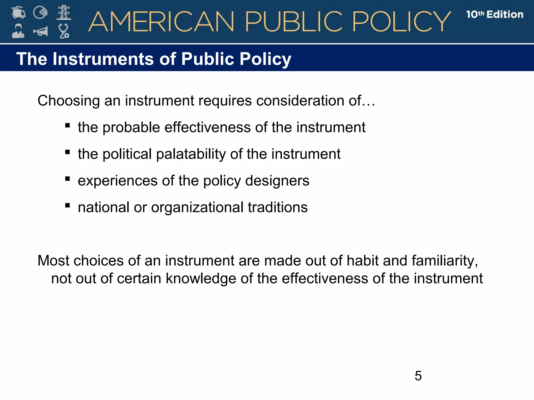 5
Choosing an instrument requires consideration of…
 the probable effectiveness of the instrument
 the political palatability of the instrument
 experiences of the policy designers
 national or organizational traditions
Most choices of an instrument are made out of habit and familiarity,
not out of certain knowledge of the effectiveness of the instrument
The Instruments of Public Policy
 