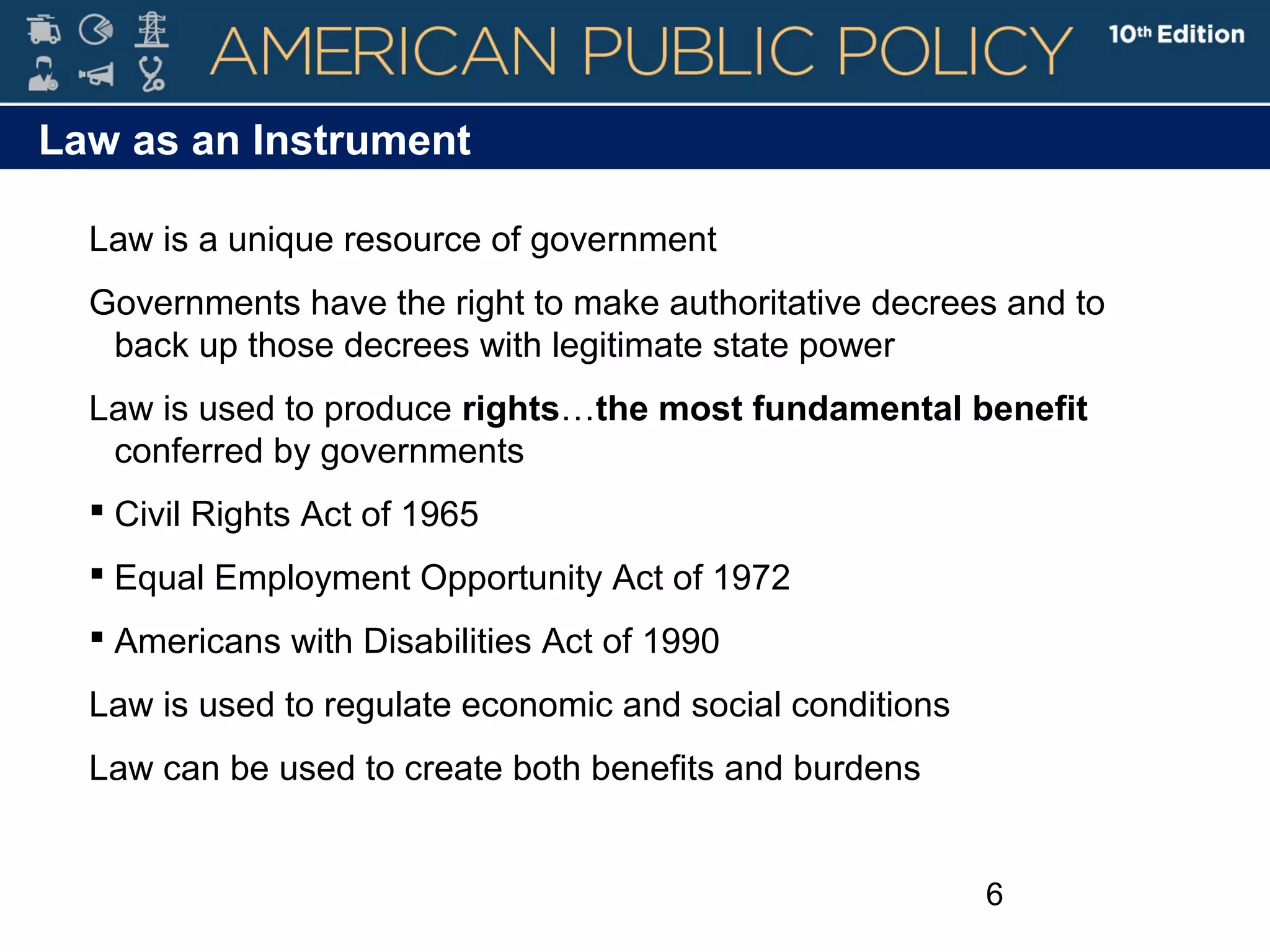 6
Law as an Instrument
Law is a unique resource of government
Governments have the right to make authoritative decrees and to
back up those decrees with legitimate state power
Law is used to produce rights…the most fundamental benefit
conferred by governments
 Civil Rights Act of 1965
 Equal Employment Opportunity Act of 1972
 Americans with Disabilities Act of 1990
Law is used to regulate economic and social conditions
Law can be used to create both benefits and burdens
 
