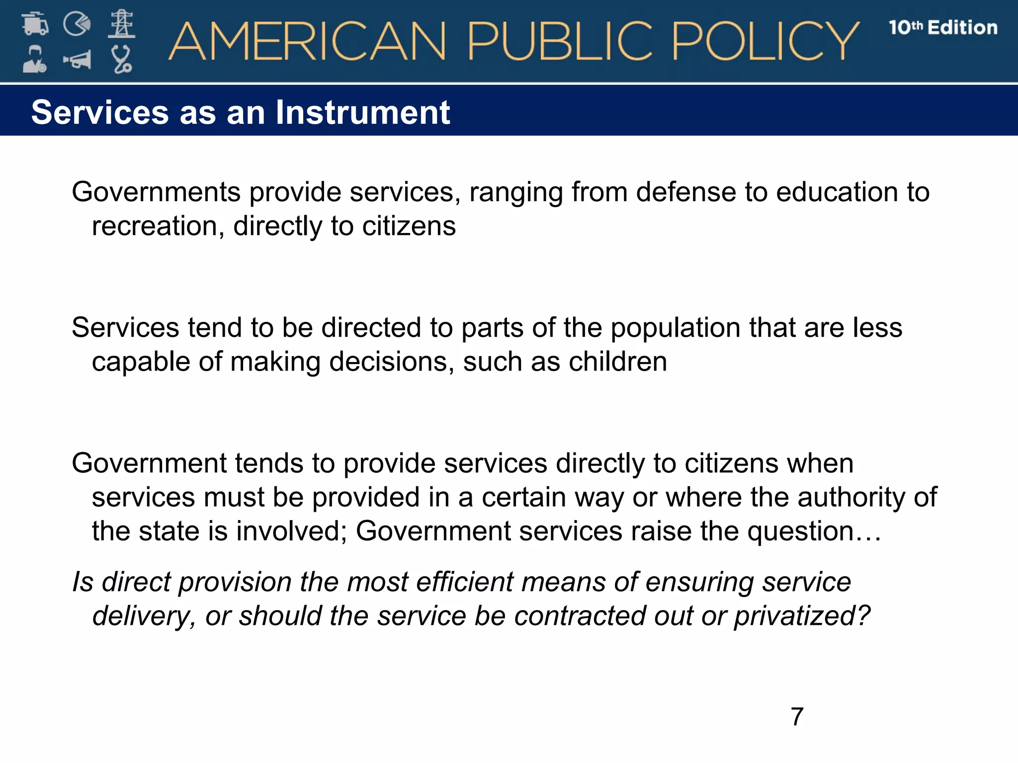 7
Services as an Instrument
Governments provide services, ranging from defense to education to
recreation, directly to citizens
Services tend to be directed to parts of the population that are less
capable of making decisions, such as children
Government tends to provide services directly to citizens when
services must be provided in a certain way or where the authority of
the state is involved; Government services raise the question…
Is direct provision the most efficient means of ensuring service
delivery, or should the service be contracted out or privatized?
 