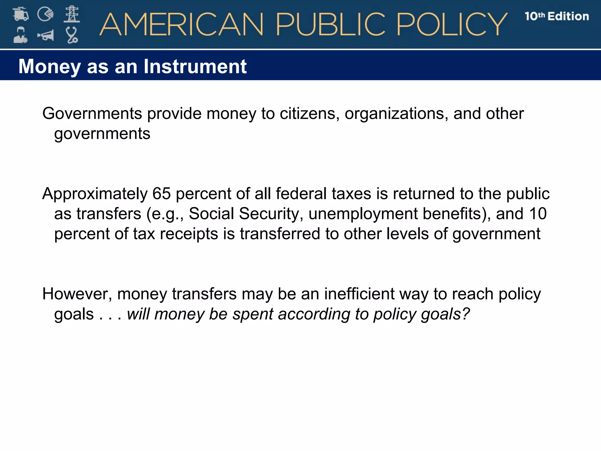 Money as an Instrument
Governments provide money to citizens, organizations, and other
governments
Approximately 65 percent of all federal taxes is returned to the public
as transfers (e.g., Social Security, unemployment benefits), and 10
percent of tax receipts is transferred to other levels of government
However, money transfers may be an inefficient way to reach policy
goals . . . will money be spent according to policy goals?
 
