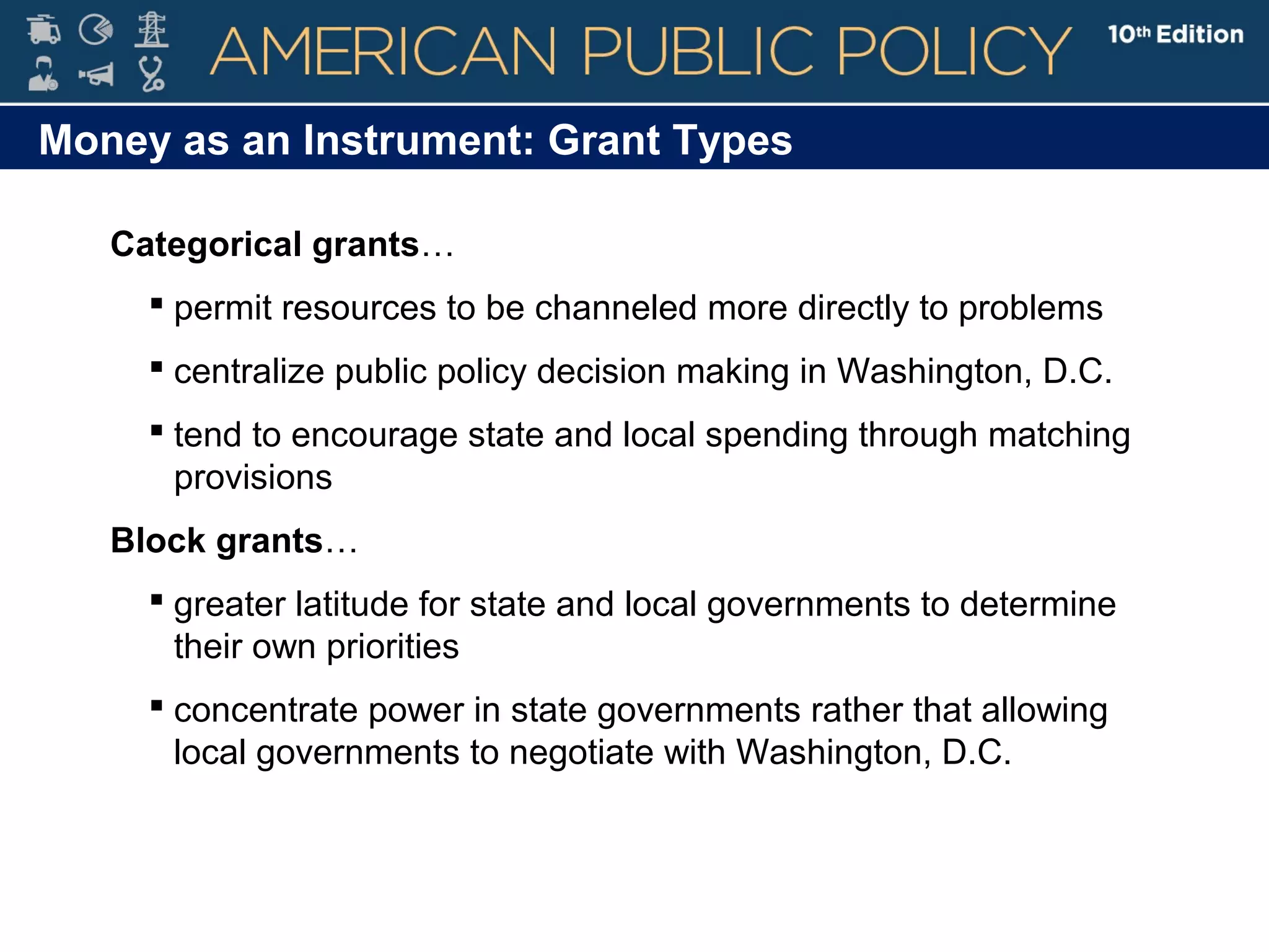 Money as an Instrument: Grant Types
Categorical grants…
 permit resources to be channeled more directly to problems
 centralize public policy decision making in Washington, D.C.
 tend to encourage state and local spending through matching
provisions
Block grants…
 greater latitude for state and local governments to determine
their own priorities
 concentrate power in state governments rather that allowing
local governments to negotiate with Washington, D.C.
 