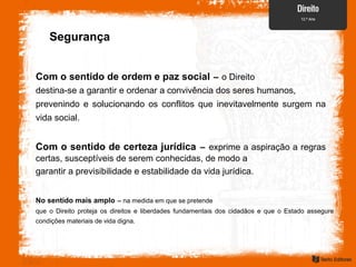 Com o sentido de ordem e paz social – o Direito
destina-se a garantir e ordenar a convivência dos seres humanos,
prevenindo e solucionando os conflitos que inevitavelmente surgem na
vida social.
Com o sentido de certeza jurídica – exprime a aspiração a regras
certas, susceptíveis de serem conhecidas, de modo a
garantir a previsibilidade e estabilidade da vida jurídica.
No sentido mais amplo – na medida em que se pretende
que o Direito proteja os direitos e liberdades fundamentais dos cidadãos e que o Estado assegure
condições materiais de vida digna.
Segurança
 