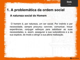1. A problemática da ordem social
A natureza social do Homem
O homem é, por natureza, um ser social. Por instinto e por
necessidade, sempre procurou conviver, comunicar, trocar
experiências, conjugar esforços para satisfazer as suas
necessidades, e, assim, assegurar a sua subsistência e a da
sua espécie, de modo a atingir a sua plena realização.
 