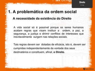 A necessidade da existência do Direito
A vida social só é possível porque os seres humanos
acatam regras que visam instituir a ordem, a paz, a
segurança, a justiça e dirimir conflitos de interesses que
inevitavelmente surgem nas relações sociais.
Tais regras devem ser dotadas de eficácia, isto é, devem ser
cumpridas independentemente da vontade dos seus
destinatários e constituem, afinal, o Direito.
1. A problemática da ordem social
 