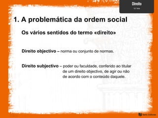 Os vários sentidos do termo «direito»
1. A problemática da ordem social
Direito objectivo – norma ou conjunto de normas.
Direito subjectivo – poder ou faculdade, conferido ao titular
de um direito objectivo, de agir ou não
de acordo com o conteúdo daquele.
 