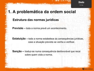 Estrutura das normas jurídicas
Previsão – toda a norma prevê um acontecimento.
Estatuição – toda a norma estabelece as consequências jurídicas,
caso a situação prevista se venha a verificar.
Sanção – traduz-se numa consequência desfavorável que recai
sobre quem viola a norma.
1. A problemática da ordem social
 