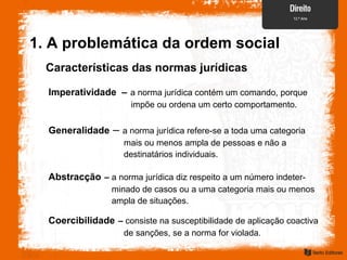 Características das normas jurídicas
Imperatividade – a norma jurídica contém um comando, porque
impõe ou ordena um certo comportamento.
Generalidade – a norma jurídica refere-se a toda uma categoria
mais ou menos ampla de pessoas e não a
destinatários individuais.
Abstracção – a norma jurídica diz respeito a um número indeter-
minado de casos ou a uma categoria mais ou menos
ampla de situações.
Coercibilidade – consiste na susceptibilidade de aplicação coactiva
de sanções, se a norma for violada.
1. A problemática da ordem social
 