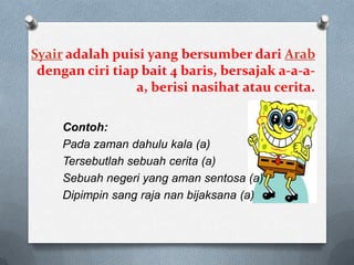 Syair adalah puisi yang bersumber dari Arab
dengan ciri tiap bait 4 baris, bersajak a-a-aa, berisi nasihat atau cerita.
Contoh:
Pada zaman dahulu kala (a)
Tersebutlah sebuah cerita (a)
Sebuah negeri yang aman sentosa (a)
Dipimpin sang raja nan bijaksana (a)

 