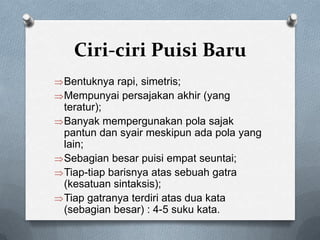 Ciri-ciri Puisi Baru
Bentuknya rapi, simetris;
Mempunyai persajakan akhir (yang
teratur);
Banyak mempergunakan pola sajak
pantun dan syair meskipun ada pola yang
lain;
Sebagian besar puisi empat seuntai;
Tiap-tiap barisnya atas sebuah gatra
(kesatuan sintaksis);
Tiap gatranya terdiri atas dua kata
(sebagian besar) : 4-5 suku kata.

 