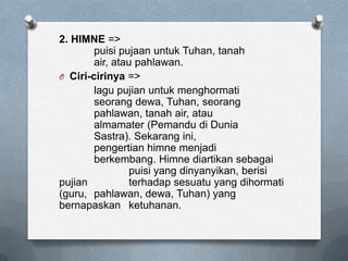 2. HIMNE =>
puisi pujaan untuk Tuhan, tanah
air, atau pahlawan.
O Ciri-cirinya =>
lagu pujian untuk menghormati
seorang dewa, Tuhan, seorang
pahlawan, tanah air, atau
almamater (Pemandu di Dunia
Sastra). Sekarang ini,
pengertian himne menjadi
berkembang. Himne diartikan sebagai
puisi yang dinyanyikan, berisi
pujian
terhadap sesuatu yang dihormati
(guru, pahlawan, dewa, Tuhan) yang
bernapaskan ketuhanan.

 