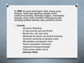 3. ODE => puisi sanjungan untuk orang yang
berjasa. Nada dan gayanya sangat resmi
(metrumnya ketat), bernada anggun, membahas
sesuatu yang mulia, bersifat menyanjung baik
terhadap pribadi tertentu atau peristiwa umum.
Contoh:
Generasi Sekarang
Di atas puncak gunung fantasi
Berdiri aku, dan dari sana
Mandang ke bawah, ke tempat berjuang
Generasi sekarang di panjang masa
Menciptakan kemegahan baru
Pantun keindahan Indonesia
Yang jadi kenang-kenangan
Pada zaman dalam dunia
(Asmara Hadi)

 