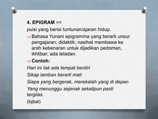 4. EPIGRAM =>
puisi yang berisi tuntunan/ajaran hidup.
Bahasa Yunani epigramma yang berarti unsur
pengajaran; didaktik; nasihat membawa ke
arah kebenaran untuk dijadikan pedoman,
ikhtibar; ada teladan.
Contoh:
Hari ini tak ada tempat berdiri
Sikap lamban berarti mati
Siapa yang bergerak, merekalah yang di depan
Yang menunggu sejenak sekalipun pasti
tergilas.
(Iqbal)

 