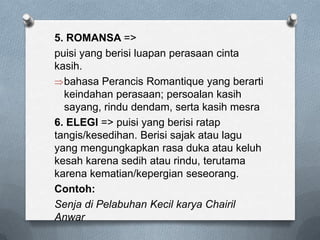 5. ROMANSA =>
puisi yang berisi luapan perasaan cinta
kasih.
bahasa Perancis Romantique yang berarti
keindahan perasaan; persoalan kasih
sayang, rindu dendam, serta kasih mesra
6. ELEGI => puisi yang berisi ratap
tangis/kesedihan. Berisi sajak atau lagu
yang mengungkapkan rasa duka atau keluh
kesah karena sedih atau rindu, terutama
karena kematian/kepergian seseorang.
Contoh:
Senja di Pelabuhan Kecil karya Chairil
Anwar

 