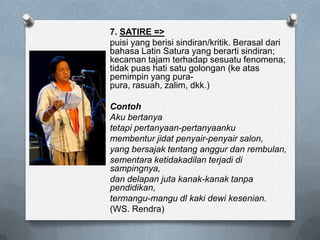 7. SATIRE =>
puisi yang berisi sindiran/kritik. Berasal dari
bahasa Latin Satura yang berarti sindiran;
kecaman tajam terhadap sesuatu fenomena;
tidak puas hati satu golongan (ke atas
pemimpin yang purapura, rasuah, zalim, dkk.)
Contoh
Aku bertanya
tetapi pertanyaan-pertanyaanku
membentur jidat penyair-penyair salon,
yang bersajak tentang anggur dan rembulan,
sementara ketidakadilan terjadi di
sampingnya,
dan delapan juta kanak-kanak tanpa
pendidikan,
termangu-mangu dl kaki dewi kesenian.
(WS. Rendra)

 