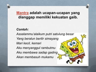 Mantra adalah ucapan-ucapan yang
dianggap memiliki kekuatan gaib.
Contoh:
Assalammu’alaikum putri satulung besar
Yang beralun berilir simayang
Mari kecil, kemari
Aku menyanggul rambutmu
Aku membawa sadap gading
Akan membasuh mukamu

 