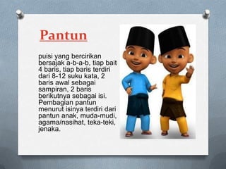 Pantun
puisi yang bercirikan
bersajak a-b-a-b, tiap bait
4 baris, tiap baris terdiri
dari 8-12 suku kata, 2
baris awal sebagai
sampiran, 2 baris
berikutnya sebagai isi.
Pembagian pantun
menurut isinya terdiri dari
pantun anak, muda-mudi,
agama/nasihat, teka-teki,
jenaka.

 