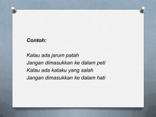 Contoh:
Kalau ada jarum patah
Jangan dimasukkan ke dalam peti
Kalau ada kataku yang salah
Jangan dimasukkan ke dalam hati

 