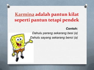 Karmina adalah pantun kilat
seperti pantun tetapi pendek
Contoh:
Dahulu parang sekarang besi (a)
Dahulu sayang sekarang benci (a)

 