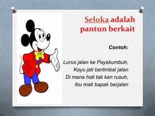 Seloka adalah
pantun berkait
Contoh:
Lurus jalan ke Payakumbuh,
Kayu jati bertimbal jalan
Di mana hati tak kan rusuh,
Ibu mati bapak berjalan

 