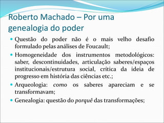 Roberto Machado – Por uma
genealogia do poder
 Questão do poder não é o mais velho desafio
formulado pelas análises de Foucault;
 Homogeneidade dos instrumentos metodológicos:
saber, descontinuidades, articulação saberes/espaços
institucionais/estrutura social, crítica da ideia de
progresso em história das ciências etc.;
 Arqueologia: como os saberes apareciam e se
transformavam;
 Genealogia: questão do porquê das transformações;
 