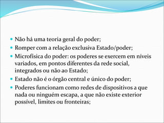  Não há uma teoria geral do poder;
 Romper com a relação exclusiva Estado/poder;
 Microfísica do poder: os poderes se exercem em níveis
variados, em pontos diferentes da rede social,
integrados ou não ao Estado;
 Estado não é o órgão central e único do poder;
 Poderes funcionam como redes de dispositivos a que
nada ou ninguém escapa, a que não existe exterior
possível, limites ou fronteiras;
 