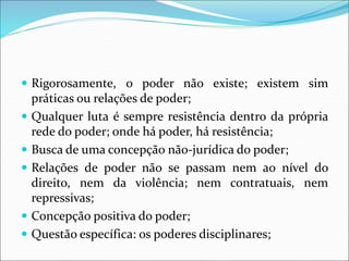  Rigorosamente, o poder não existe; existem sim
práticas ou relações de poder;
 Qualquer luta é sempre resistência dentro da própria
rede do poder; onde há poder, há resistência;
 Busca de uma concepção não-jurídica do poder;
 Relações de poder não se passam nem ao nível do
direito, nem da violência; nem contratuais, nem
repressivas;
 Concepção positiva do poder;
 Questão específica: os poderes disciplinares;
 