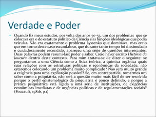 Verdade e Poder
• Quando fiz meus estudos, por volta dos anos 50-55, um dos problemas que se
colocava era o do estatuto político da Ciência e as funções ideológicas que podia
veicular. Não era exatamente o problema Lyssenko que dominava, mas creio
que em torno deste caso escandaloso, que durante tanto tempo foi dissimulado
e cuidadosamente escondido, apareceu uma série de questões interessantes.
Duas palavras podem resumi-las: poder e saber. Creio haver escrito História da
loucura dentro deste contexto. Para mim tratava-se de dizer o seguinte: se
perguntamos a uma Ciência como a física teórica, a química orgânica quais
suas relações com as estruturas políticas e econômicas da sociedade, não
estaremos colocando um problema muito complicado? Não será muito grande
a exigência para uma explicação possível? Se, em contrapartida, tomarmos um
saber como a psiquiatria, não será a questão muito mais fácil de ser resolvida
porque o perfil epistemológico da psiquiatria é pouco definido, e porque a
prática psiquiátrica está ligada a uma série de instituições, de exigências
econômicas imediatas e de urgências políticas e de regulamentações sociais?
(Foucault, 1981b, p.1)
 