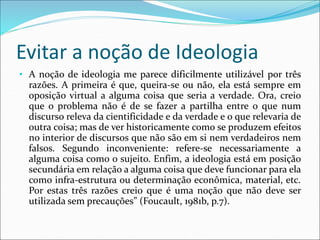 Evitar a noção de Ideologia
• A noção de ideologia me parece dificilmente utilizável por três
razões. A primeira é que, queira-se ou não, ela está sempre em
oposição virtual a alguma coisa que seria a verdade. Ora, creio
que o problema não é de se fazer a partilha entre o que num
discurso releva da cientificidade e da verdade e o que relevaria de
outra coisa; mas de ver historicamente como se produzem efeitos
no interior de discursos que não são em si nem verdadeiros nem
falsos. Segundo inconveniente: refere-se necessariamente a
alguma coisa como o sujeito. Enfim, a ideologia está em posição
secundária em relação a alguma coisa que deve funcionar para ela
como infra-estrutura ou determinação econômica, material, etc.
Por estas três razões creio que é uma noção que não deve ser
utilizada sem precauções” (Foucault, 1981b, p.7).
 
