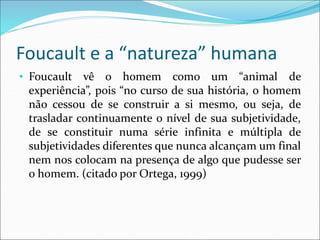 Foucault e a “natureza” humana
• Foucault vê o homem como um “animal de
experiência”, pois “no curso de sua história, o homem
não cessou de se construir a si mesmo, ou seja, de
trasladar continuamente o nível de sua subjetividade,
de se constituir numa série infinita e múltipla de
subjetividades diferentes que nunca alcançam um final
nem nos colocam na presença de algo que pudesse ser
o homem. (citado por Ortega, 1999)
 