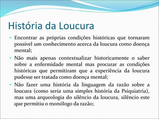 História da Loucura
• Encontrar as próprias condições históricas que tornaram
possível um conhecimento acerca da loucura como doença
mental;
• Não mais apenas contextualizar historicamente o saber
sobre a enfermidade mental mas procurar as condições
históricas que permitiram que a experiência da loucura
pudesse ser tratada como doença mental;
• Não fazer uma história da linguagem da razão sobre a
loucura (como seria uma simples história da Psiquiatria),
mas uma arqueologia do silêncio da loucura, silêncio este
que permitiu o monólogo da razão;
 