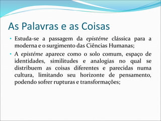 As Palavras e as Coisas
• Estuda-se a passagem da epistéme clássica para a
moderna e o surgimento das Ciências Humanas;
• A epistéme aparece como o solo comum, espaço de
identidades, similitudes e analogias no qual se
distribuem as coisas diferentes e parecidas numa
cultura, limitando seu horizonte de pensamento,
podendo sofrer rupturas e transformações;
 