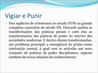 Vigiar e Punir
• Dos suplícios de criminosos no século XVIII ao grande
complexo carcerário do século XX, Foucault analisa as
transformações das práticas penais e com elas as
transformações das práticas de poder no interior das
sociedades modernas. E dentro destas transformações,
um problema principal: a emergência da prisão como
instituição central, à qual vem se articular um novo
conjunto de práticas de poder disciplinares, suporte
também de novas relações de conhecimento;
 