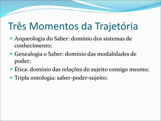 Três Momentos da Trajetória
 Arqueologia do Saber: domínio dos sistemas de
conhecimento;
 Genealogia o Saber: domínio das modalidades de
poder;
 Ética: domínio das relações do sujeito consigo mesmo;
 Tripla ontologia: saber-poder-sujeito;
 