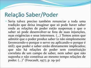Relação Saber/Poder
• Seria talvez preciso também renunciar a toda uma
tradição que deixa imaginar que só pode haver saber
onde as relações de poder estão suspensas e que o
saber só pode desenvolver-se fora de suas injunções,
suas exigências e seus interesses. (...) Temos antes que
admitir que o poder produz saber (e não simplesmente
favorecendo-o porque o serve ou aplicando-o porque é
útil); que poder e saber estão diretamente implicados;
que não há relações de poder sem constituição
correlata de um campo de saber, nem saber que não
suponha e não constitua ao mesmo tempo relações de
poder. (...)” (Foucault, 1977, p. 29-30)
 
