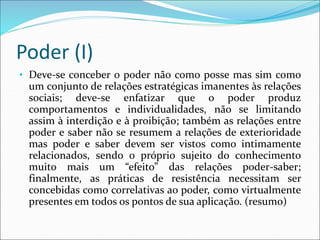 Poder (I)
• Deve-se conceber o poder não como posse mas sim como
um conjunto de relações estratégicas imanentes às relações
sociais; deve-se enfatizar que o poder produz
comportamentos e individualidades, não se limitando
assim à interdição e à proibição; também as relações entre
poder e saber não se resumem a relações de exterioridade
mas poder e saber devem ser vistos como intimamente
relacionados, sendo o próprio sujeito do conhecimento
muito mais um “efeito” das relações poder-saber;
finalmente, as práticas de resistência necessitam ser
concebidas como correlativas ao poder, como virtualmente
presentes em todos os pontos de sua aplicação. (resumo)
 