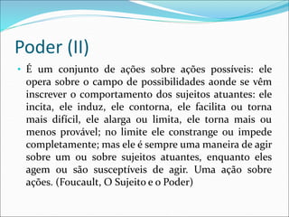 Poder (II)
• É um conjunto de ações sobre ações possíveis: ele
opera sobre o campo de possibilidades aonde se vêm
inscrever o comportamento dos sujeitos atuantes: ele
incita, ele induz, ele contorna, ele facilita ou torna
mais difícil, ele alarga ou limita, ele torna mais ou
menos provável; no limite ele constrange ou impede
completamente; mas ele é sempre uma maneira de agir
sobre um ou sobre sujeitos atuantes, enquanto eles
agem ou são susceptíveis de agir. Uma ação sobre
ações. (Foucault, O Sujeito e o Poder)
 