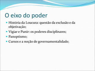 O eixo do poder
 História da Loucura: questão da exclusão e da
objetivação;
 Vigiar e Punir: os poderes disciplinares;
 Panoptismo;
 Cursos e a noção de governamentalidade;
 
