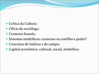  Crítica da Cultura;
 Ofício de sociólogo;
 Contexto francês;
 Sistemas simbólicos: consenso ou conflito e poder?
 Conceitos de habitus e de campo;
 Capital econômico, cultural, social, simbólico;
 