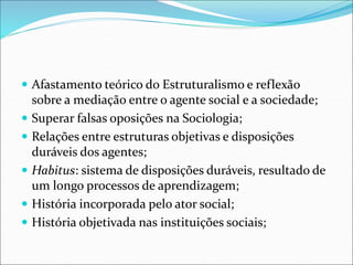  Afastamento teórico do Estruturalismo e reflexão
sobre a mediação entre o agente social e a sociedade;
 Superar falsas oposições na Sociologia;
 Relações entre estruturas objetivas e disposições
duráveis dos agentes;
 Habitus: sistema de disposições duráveis, resultado de
um longo processos de aprendizagem;
 História incorporada pelo ator social;
 História objetivada nas instituições sociais;
 