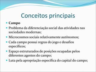 Conceitos principais
 Campo
 Problema da diferenciação social das atividades nas
sociedades modernas;
 Microcosmos sociais relativamente autônomos;
 Cada campo possui regras do jogo e desafios
específicos;
 Espaço estruturados de posições ocupadas pelos
diferentes agentes do campo;
 Luta pela apropriação específica do capital do campo;
 