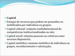  Capital
 Estoque de recursos que podem ser possuídos ou
mobilizados por indivíduos ou grupos;
 Capital cultural: conjunto multidimensional de
competências institucionalizadas ou não;
 Capital social: relações pessoais ou coletivas como
recursos disponíveis;
 Capital simbólico: estatuto simbólico de indivíduos ou
grupos, reconhecimento e valorização;
 