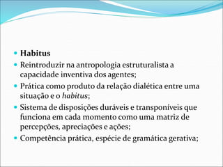  Habitus
 Reintroduzir na antropologia estruturalista a
capacidade inventiva dos agentes;
 Prática como produto da relação dialética entre uma
situação e o habitus;
 Sistema de disposições duráveis e transponíveis que
funciona em cada momento como uma matriz de
percepções, apreciações e ações;
 Competência prática, espécie de gramática gerativa;
 