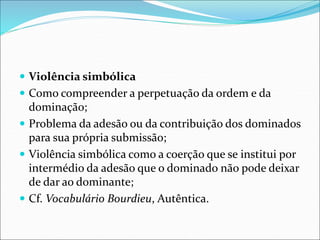  Violência simbólica
 Como compreender a perpetuação da ordem e da
dominação;
 Problema da adesão ou da contribuição dos dominados
para sua própria submissão;
 Violência simbólica como a coerção que se institui por
intermédio da adesão que o dominado não pode deixar
de dar ao dominante;
 Cf. Vocabulário Bourdieu, Autêntica.
 