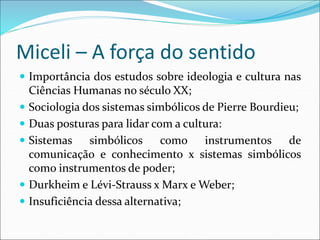 Miceli – A força do sentido
 Importância dos estudos sobre ideologia e cultura nas
Ciências Humanas no século XX;
 Sociologia dos sistemas simbólicos de Pierre Bourdieu;
 Duas posturas para lidar com a cultura:
 Sistemas simbólicos como instrumentos de
comunicação e conhecimento x sistemas simbólicos
como instrumentos de poder;
 Durkheim e Lévi-Strauss x Marx e Weber;
 Insuficiência dessa alternativa;
 