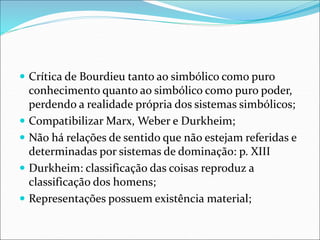  Crítica de Bourdieu tanto ao simbólico como puro
conhecimento quanto ao simbólico como puro poder,
perdendo a realidade própria dos sistemas simbólicos;
 Compatibilizar Marx, Weber e Durkheim;
 Não há relações de sentido que não estejam referidas e
determinadas por sistemas de dominação: p. XIII
 Durkheim: classificação das coisas reproduz a
classificação dos homens;
 Representações possuem existência material;
 