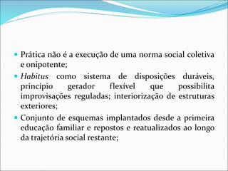  Prática não é a execução de uma norma social coletiva
e onipotente;
 Habitus como sistema de disposições duráveis,
princípio gerador flexível que possibilita
improvisações reguladas; interiorização de estruturas
exteriores;
 Conjunto de esquemas implantados desde a primeira
educação familiar e repostos e reatualizados ao longo
da trajetória social restante;
 