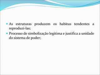  As estruturas produzem os habitus tendentes a
reproduzi-las;
 Processo de simbolização legitima e justifica a unidade
do sistema de poder;
 